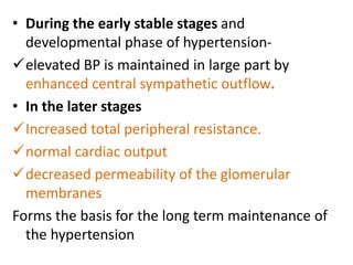 • During the early stable stages and
developmental phase of hypertension-
elevated BP is maintained in large part by
enhanced central sympathetic outflow.
• In the later stages
Increased total peripheral resistance.
normal cardiac output
decreased permeability of the glomerular
membranes
Forms the basis for the long term maintenance of
the hypertension
 