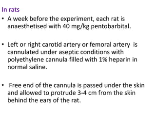 In rats
• A week before the experiment, each rat is
anaesthetised with 40 mg/kg pentobarbital.
• Left or right carotid artery or femoral artery is
cannulated under aseptic conditions with
polyethylene cannula filled with 1% heparin in
normal saline.
• Free end of the cannula is passed under the skin
and allowed to protrude 3-4 cm from the skin
behind the ears of the rat.
 