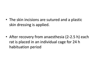 • The skin incisions are sutured and a plastic
skin dressing is applied.
• After recovery from anaesthesia (2-2.5 h) each
rat is placed in an individual cage for 24 h
habituation period
 