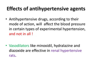 Effects of antihypertensive agents
• Antihypertensive drugs, according to their
mode of action, will affect the blood pressure
in certain types of experimental hypertension,
and not in all !
• Vasodilators like minoxidil, hydralazine and
diazoxide are effective in renal hypertensive
rats.
 