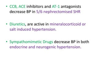 • CCB, ACE inhibitors and AT-1 antagonists
decrease BP in 5/6 nephrectomised SHR
• Diuretics, are active in mineralocorticoid or
salt induced hypertension.
• Sympathomimetic Drugs decrease BP in both
endocrine and neurogenic hypertension.
 