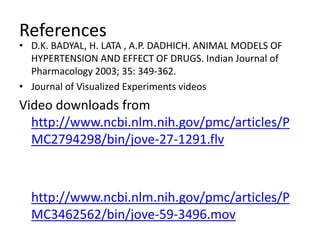 References
• D.K. BADYAL, H. LATA , A.P. DADHICH. ANIMAL MODELS OF
HYPERTENSION AND EFFECT OF DRUGS. Indian Journal of
Pharmacology 2003; 35: 349-362.
• Journal of Visualized Experiments videos
Video downloads from
http://www.ncbi.nlm.nih.gov/pmc/articles/P
MC2794298/bin/jove-27-1291.flv
http://www.ncbi.nlm.nih.gov/pmc/articles/P
MC3462562/bin/jove-59-3496.mov
 