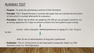 RUNWAY TEST
• Purpose : To study the spontaneous activity of CNS stimulants
• Principle : The Y-shaped Runway is covered with paper that can indicate the foot prints
of mice which is counted afterwards for evaluation
• Procedure : Wistar rats of either sex weighing 250-300 gm are grouped ,trained to run
at runway apparatus for 3 days to achieve constant time and speed to pass runway.
Control : Saline, Standard : Methamphetamine (2 mg/kg I.P.), Test : Drug to
be test.
After 30 min of administration of drug test is performed
• Evaluation : The no. of foot prints on the maze path is measured. Higher no.:CNS
Stimulant Lower no.: CNS Depressant
 