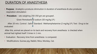 DURATION OF ANAESTHESIA
• Purpose : Analeptics produces diminution in duration of anesthesia & also produces
respiration stimulation
• Procedure : rats weighing 250-350 gm are grouped .
Given Pentobarbital sodium (50 mg/kg I.P.)
After 20 min, Control : Saline Standard : Methamphetamine (2 mg/kg I.P.) Test : Drug to be
evaluated
After this, animal are placed on its back and recovery from anesthesia is checked when
animal had righted itself 3 times in 1 min.
• Evaluation : Recovery time from anesthesia is compared.
• Modifications :Guinea pig, Rabbit, Mice, Monkey, Cat.
 