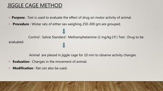 JIGGLE CAGE METHOD
• Purpose : Test is used to evaluate the effect of drug on motor activity of animal.
• Procedure : Wistar rats of either sex weighing 250-300 gm are grouped.
Control : Saline Standard : Methamphetamine (2 mg/kg I.P.) Test : Drug to be
evaluated.
Animal are placed in jiggle cage for 10 min to observe activity changes.
• Evaluation : Changes in the movement of animal.
• Modification : Rat can also be used.
 