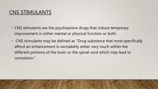 CNS STIMULANTS
• CNS stimulants are the psychoactive drugs that induce temporary
improvement in either mental or physical function or both.
• CNS stimulants may be defined as “Drug substance that most specifically
afford an enhancement in excitability either very much within the
different portions of the brain or the spinal cord which may lead to
convulsion.”
 