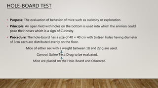 HOLE-BOARD TEST
• Purpose: The evaluation of behavior of mice such as curiosity or exploration.
• Principle: An open field with holes on the bottom is used into which the animals could
poke their noses which is a sign of Curiosity.
• Procedure: The hole-board has a size of 40 × 40 cm with Sixteen holes having diameter
of 3cm each are distributed evenly on the floor.
Mice of either sex with a weight between 18 and 22 g are used.
Control: Saline Test: Drug to be evaluated.
Mice are placed on the Hole-Board and Observed.
 