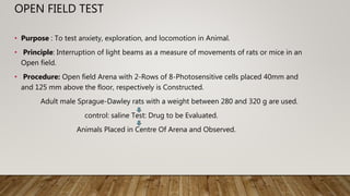 OPEN FIELD TEST
• Purpose : To test anxiety, exploration, and locomotion in Animal.
• Principle: Interruption of light beams as a measure of movements of rats or mice in an
Open field.
• Procedure: Open field Arena with 2-Rows of 8-Photosensitive cells placed 40mm and
and 125 mm above the floor, respectively is Constructed.
Adult male Sprague-Dawley rats with a weight between 280 and 320 g are used.
control: saline Test: Drug to be Evaluated.
Animals Placed in Centre Of Arena and Observed.
 