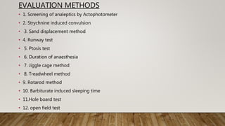 EVALUATION METHODS
• 1. Screening of analeptics by Actophotometer
• 2. Strychnine induced convulsion
• 3. Sand displacement method
• 4. Runway test
• 5. Ptosis test
• 6. Duration of anaesthesia
• 7. Jiggle cage method
• 8. Treadwheel method
• 9. Rotarod method
• 10. Barbiturate induced sleeping time
• 11.Hole board test
• 12. open field test
 