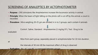 SCREENING OF ANALEPTICS BY ACTOPHOTOMETER
• Purpose : CNS stimulants like Amphetamine increase the locomotor activity in animal.
• Principle: When the beam of light falling on the photo cell is cut off by the animal, a count is
recorded.
• Procedure : Mice weighing 20-25 gm are divided in in to 3 groups, each contain 4 animals.
Control : Saline, Standard : Amphetamine (1 mg/kg I.P.), Test : Drug to be
evaluated.
Mice from each group, separately placed in actophotometer for 10 min duration
at
the intervals of 30 min till the maximum effect of drug is observed
• Evaluation : No. of “ cut off ” is compared between groups.
 