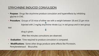 STRYCHNINE INDUCED CONVULSION
• Purpose : Drugs like strychnine produce convulsion and hyperreflexia by inhibiting
glycine in CNS.
• Procedure : Groups of 10 mice of either sex with a weight between 18 and 22 gm mice
Injected with 2 mg/kg strychnine nitrate (i.p.) in std group and in test group
test
drug is given.
After few minutes convulsions are observed.
• Evaluation : Time required to produce convulsion is compared.
• Modifications : Some other drugs produce same effects like Picrotoxin,
Pentylenetetrazol Bicuculine.
 