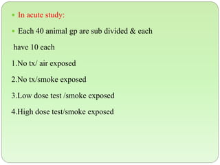  In acute study:
 Each 40 animal gp are sub divided & each
have 10 each
1.No tx/ air exposed
2.No tx/smoke exposed
3.Low dose test /smoke exposed
4.High dose test/smoke exposed
 