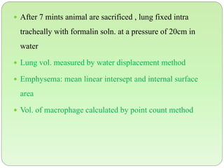  After 7 mints animal are sacrificed , lung fixed intra
tracheally with formalin soln. at a pressure of 20cm in
water
 Lung vol. measured by water displacement method
 Emphysema: mean linear intersept and internal surface
area
 Vol. of macrophage calculated by point count method
 