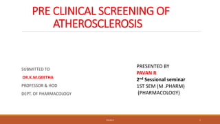 PRE CLINICAL SCREENING OF
ATHEROSCLEROSIS
SUBMITTED TO
DR.K.M.GEETHA
PROFESSOR & HOD
DEPT. OF PHARMACOLOGY
PRESENTED BY
PAVAN R
2nd Sessional seminar
1ST SEM (M .PHARM)
(PHARMACOLOGY)
PAVAN R 1
 