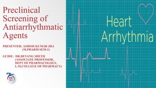 Preclinical
Screening of
Antiarrhythmatic
Agents
PRESENTER: ASHISH KUMAR JHA
(M.PHARM SEM-1)
GUIDE: DR.DEVANG SHETH
(ASSOCIATE PROFESSOR,
DEPT OF PHARMACOLOGY,
L.M.COLLEGE OF PHARMACY)
 
