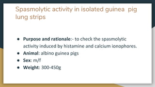 Spasmolytic activity in isolated guinea pig
lung strips
● Purpose and rationale:- to check the spasmolytic
activity induced by histamine and calcium ionophores.
● Animal: albino guinea pigs
● Sex: m/f
● Weight: 300-450g
 
