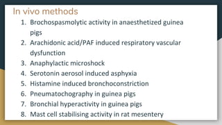 In vivo methods
1. Brochospasmolytic activity in anaesthetized guinea
pigs
2. Arachidonic acid/PAF induced respiratory vascular
dysfunction
3. Anaphylactic microshock
4. Serotonin aerosol induced asphyxia
5. Histamine induced bronchoconstriction
6. Pneumatochography in guinea pigs
7. Bronchial hyperactivity in guinea pigs
8. Mast cell stabilising activity in rat mesentery
 