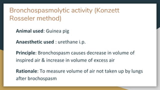 Bronchospasmolytic activity (Konzett
Rosseler method)
Animal used: Guinea pig
Anaesthetic used : urethane i.p.
Principle: Bronchospasm causes decrease in volume of
inspired air & increase in volume of excess air
Rationale: To measure volume of air not taken up by lungs
after brochospasm
 