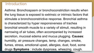 Introduction
Asthma: Bronchospasm or bronchoconstriction results when
the lung tissue is exposed to extrinsic or intrinsic factors that
stimulate a bronchoconstrictive response. Bronchial asthma
is characterized by hyper responsiveness of trachea
bronchial smooth muscle to a variety of stimuli, resulting in
narrowing of air tubes, often accompanied by increased
secretion, mucosal edema and mucus plugging. Causes:
humidity, air pressure changes, temp. changes, smoke,
fumes, stress, emotional upset, allergies, dust, food, some
drugs Symptoms : include dyspnoea, wheezing, cough.
 