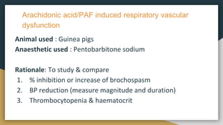 Arachidonic acid/PAF induced respiratory vascular
dysfunction
Animal used : Guinea pigs
Anaesthetic used : Pentobarbitone sodium
Rationale: To study & compare
1. % inhibition or increase of brochospasm
2. BP reduction (measure magnitude and duration)
3. Thrombocytopenia & haematocrit
 