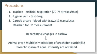 Procedure
1. Trachea - artificial respiration (70-75 strokes/min)
2. Jugular vein - test drug
3. Carotid artery - blood withdrawal & transducer
attached for BP measurement
Record BP & changes in airflow
Animal given multiple iv injections of arachidonic acid till 2
bronchospasm of equal intensity are obtained
 