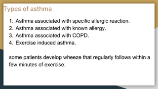 Types of asthma
1. Asthma associated with specific allergic reaction.
2. Asthma associated with known allergy.
3. Asthma associated with COPD.
4. Exercise induced asthma.
some patients develop wheeze that regularly follows within a
few minutes of exercise.
 