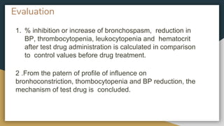 Evaluation
1. % inhibition or increase of bronchospasm, reduction in
BP, thrombocytopenia, leukocytopenia and hematocrit
after test drug administration is calculated in comparison
to control values before drug treatment.
2 .From the patern of profile of influence on
bronhoconstriction, thombocytopenia and BP reduction, the
mechanism of test drug is concluded.
 