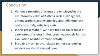 Conclusion
1. Various categories of agents are employed in the
symptomatic relief of Asthma such as β2 agonist,
antimuscarinic, antihistaminics, anti-inflammatory
corticosteroids, antiallergic etc.
2. In this presentation, we have tried to cover most of
categories of agents in the screening models for the
evaluation of antiasthmatic activity.
3. Probable mechanisms related to these screening
models are also discussed here.
 