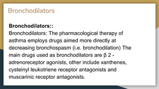 Bronchodilators
Bronchodilators::
Bronchodilators: The pharmacological therapy of
asthma employs drugs aimed more directly at
decreasing bronchospasm (i.e. bronchodilation) The
main drugs used as bronchodilators are β 2 -
adrenoreceptor agonists, other include xanthenes,
cysteinyl leukotriene receptor antagonists and
muscarinic receptor antagonists.
 