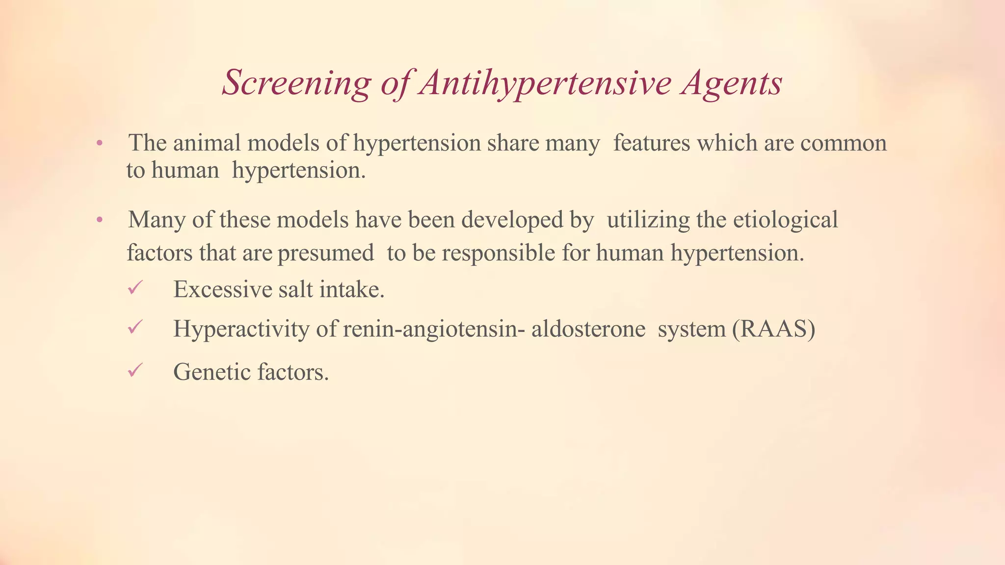 Screening of Antihypertensive Agents
• The animal models of hypertension share many features which are common
to human hypertension.
• Many of these models have been developed by utilizing the etiological
factors that are presumed to be responsible for human hypertension.
 Excessive salt intake.
 Hyperactivity of renin-angiotensin- aldosterone system (RAAS)
 Genetic factors.
 