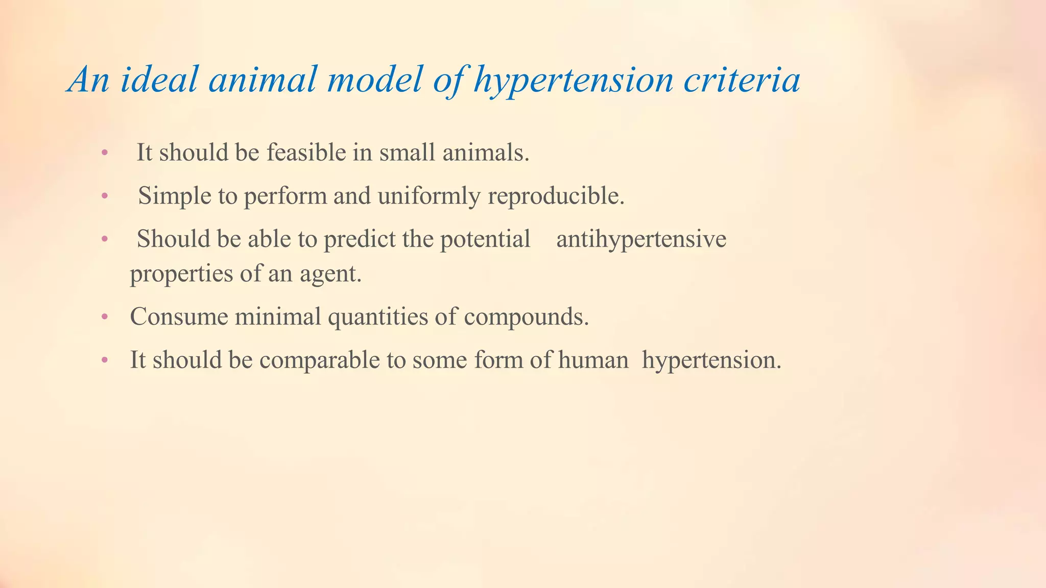An ideal animal model of hypertension criteria
• It should be feasible in small animals.
• Simple to perform and uniformly reproducible.
• Should be able to predict the potential antihypertensive
properties of an agent.
• Consume minimal quantities of compounds.
• It should be comparable to some form of human hypertension.
 
