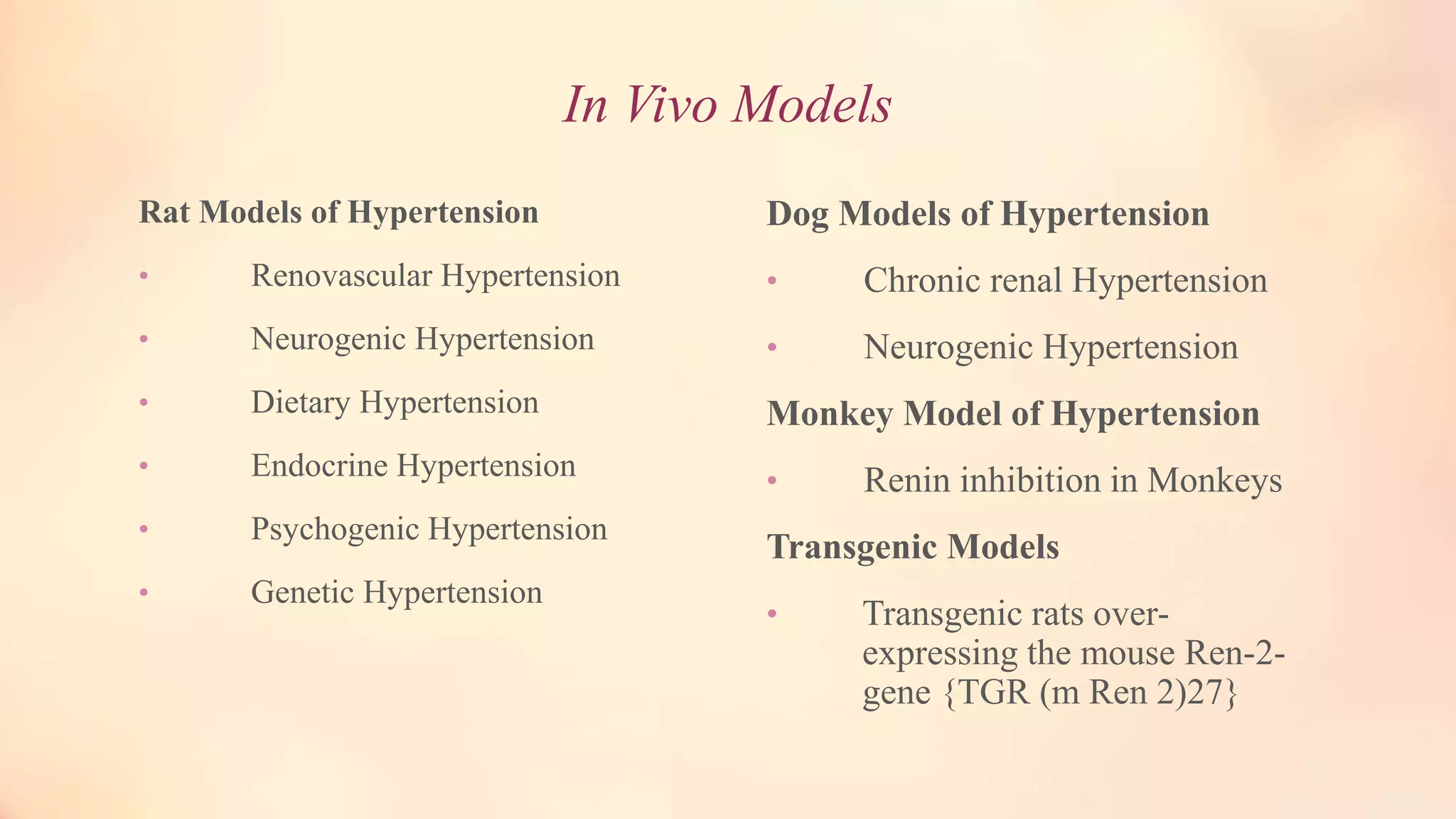 In Vivo Models
Rat Models of Hypertension
• Renovascular Hypertension
• Neurogenic Hypertension
• Dietary Hypertension
• Endocrine Hypertension
• Psychogenic Hypertension
• Genetic Hypertension
Dog Models of Hypertension
• Chronic renal Hypertension
• Neurogenic Hypertension
Monkey Model of Hypertension
• Renin inhibition in Monkeys
Transgenic Models
• Transgenic rats over-
expressing the mouse Ren-2-
gene {TGR (m Ren 2)27}
 