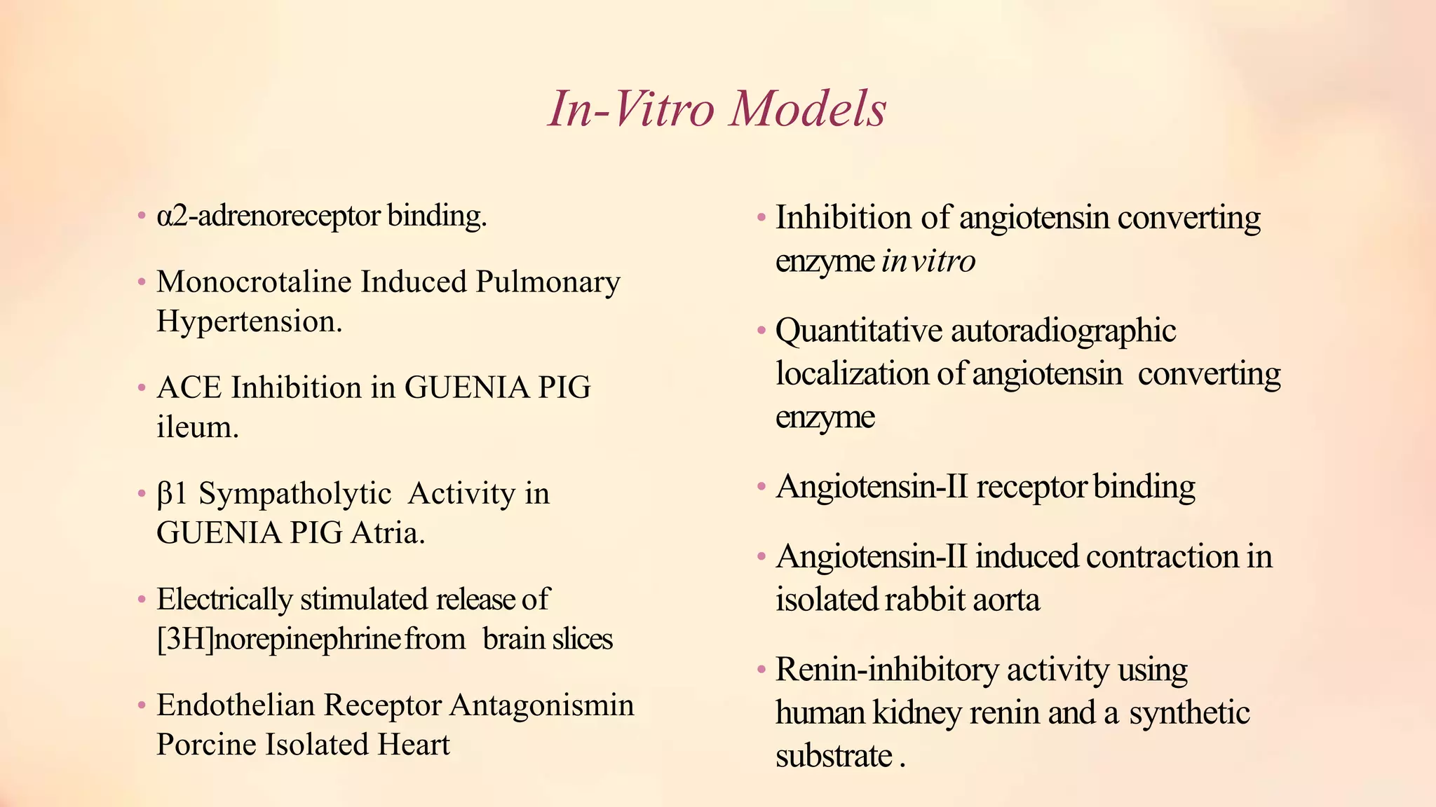 In-Vitro Models
• α2-adrenoreceptor binding.
• Monocrotaline Induced Pulmonary
Hypertension.
• ACE Inhibition in GUENIA PIG
ileum.
• β1 Sympatholytic Activity in
GUENIA PIG Atria.
• Electrically stimulated releaseof
[3H]norepinephrinefrom brain slices
• Endothelian Receptor Antagonismin
Porcine Isolated Heart
• Inhibition of angiotensin converting
enzymeinvitro
• Quantitative autoradiographic
localization of angiotensin converting
enzyme
• Angiotensin-II receptorbinding
• Angiotensin-II induced contraction in
isolatedrabbit aorta
• Renin-inhibitory activity using
human kidney renin and a synthetic
substrate.
 