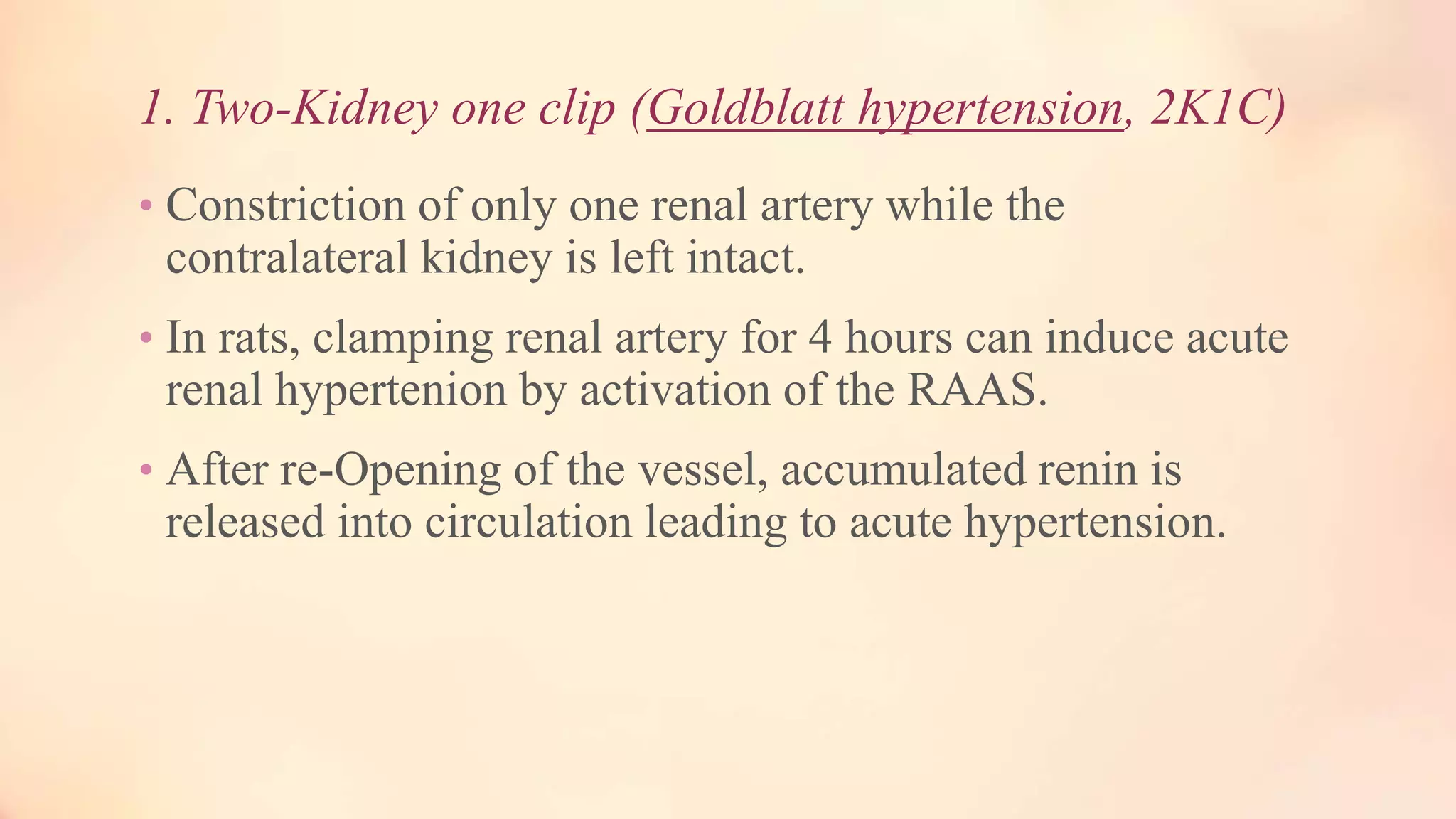 1. Two-Kidney one clip (Goldblatt hypertension, 2K1C)
• Constriction of only one renal artery while the
contralateral kidney is left intact.
• In rats, clamping renal artery for 4 hours can induce acute
renal hypertenion by activation of the RAAS.
• After re-Opening of the vessel, accumulated renin is
released into circulation leading to acute hypertension.
 