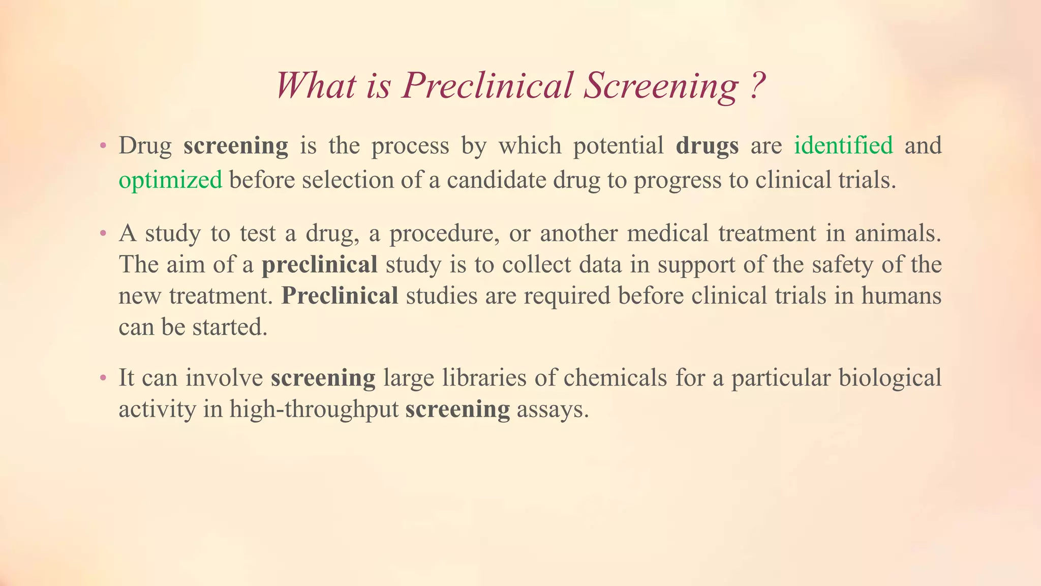 What is Preclinical Screening ?
• Drug screening is the process by which potential drugs are identified and
optimized before selection of a candidate drug to progress to clinical trials.
• A study to test a drug, a procedure, or another medical treatment in animals.
The aim of a preclinical study is to collect data in support of the safety of the
new treatment. Preclinical studies are required before clinical trials in humans
can be started.
• It can involve screening large libraries of chemicals for a particular biological
activity in high-throughput screening assays.
 