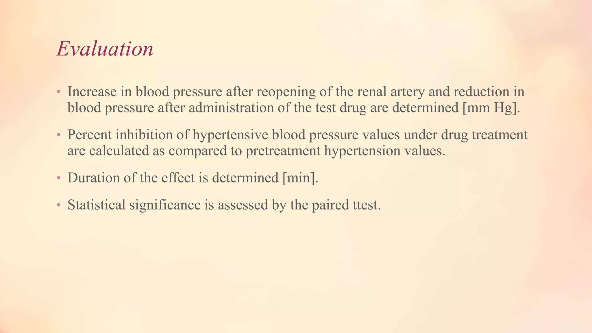 Evaluation
• Increase in blood pressure after reopening of the renal artery and reduction in
blood pressure after administration of the test drug are determined [mm Hg].
• Percent inhibition of hypertensive blood pressure values under drug treatment
are calculated as compared to pretreatment hypertension values.
• Duration of the effect is determined [min].
• Statistical significance is assessed by the paired ttest.
 