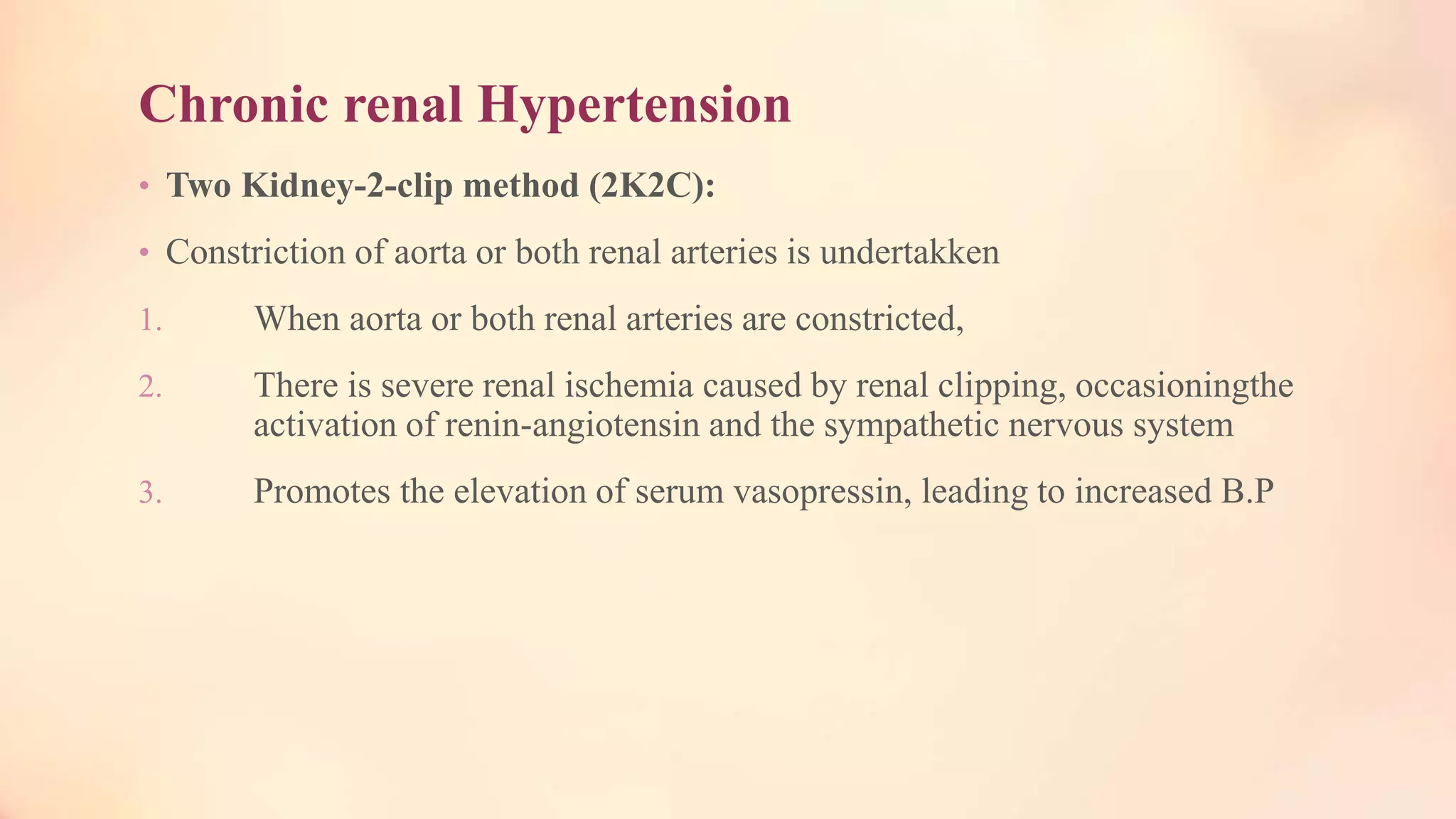 Chronic renal Hypertension
• Two Kidney-2-clip method (2K2C):
• Constriction of aorta or both renal arteries is undertakken
1. When aorta or both renal arteries are constricted,
2. There is severe renal ischemia caused by renal clipping, occasioningthe
activation of renin-angiotensin and the sympathetic nervous system
3. Promotes the elevation of serum vasopressin, leading to increased B.P
 