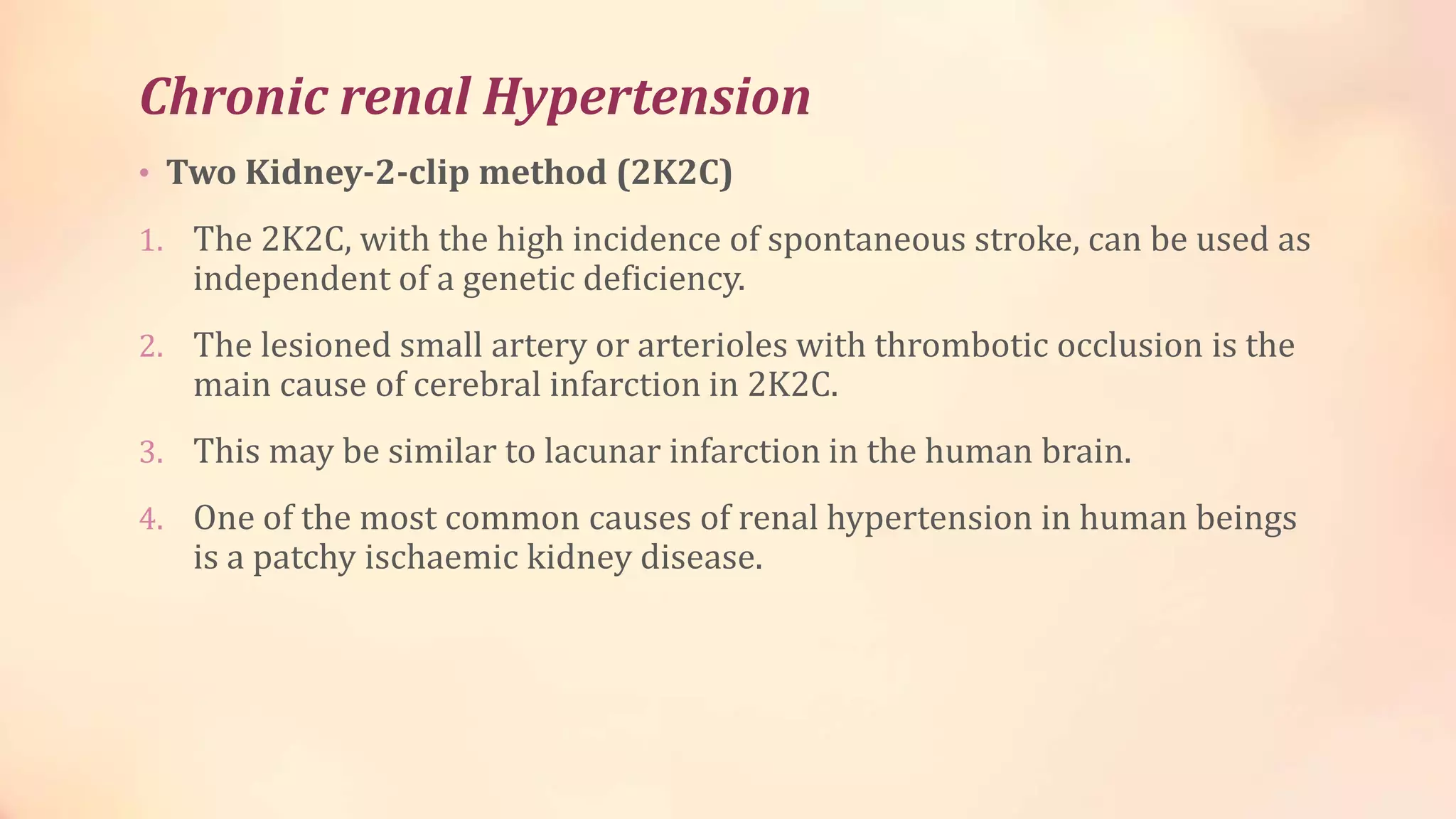 Chronic renal Hypertension
• Two Kidney-2-clip method (2K2C)
1. The 2K2C, with the high incidence of spontaneous stroke, can be used as
independent of a genetic deficiency.
2. The lesioned small artery or arterioles with thrombotic occlusion is the
main cause of cerebral infarction in 2K2C.
3. This may be similar to lacunar infarction in the human brain.
4. One of the most common causes of renal hypertension in human beings
is a patchy ischaemic kidney disease.
 
