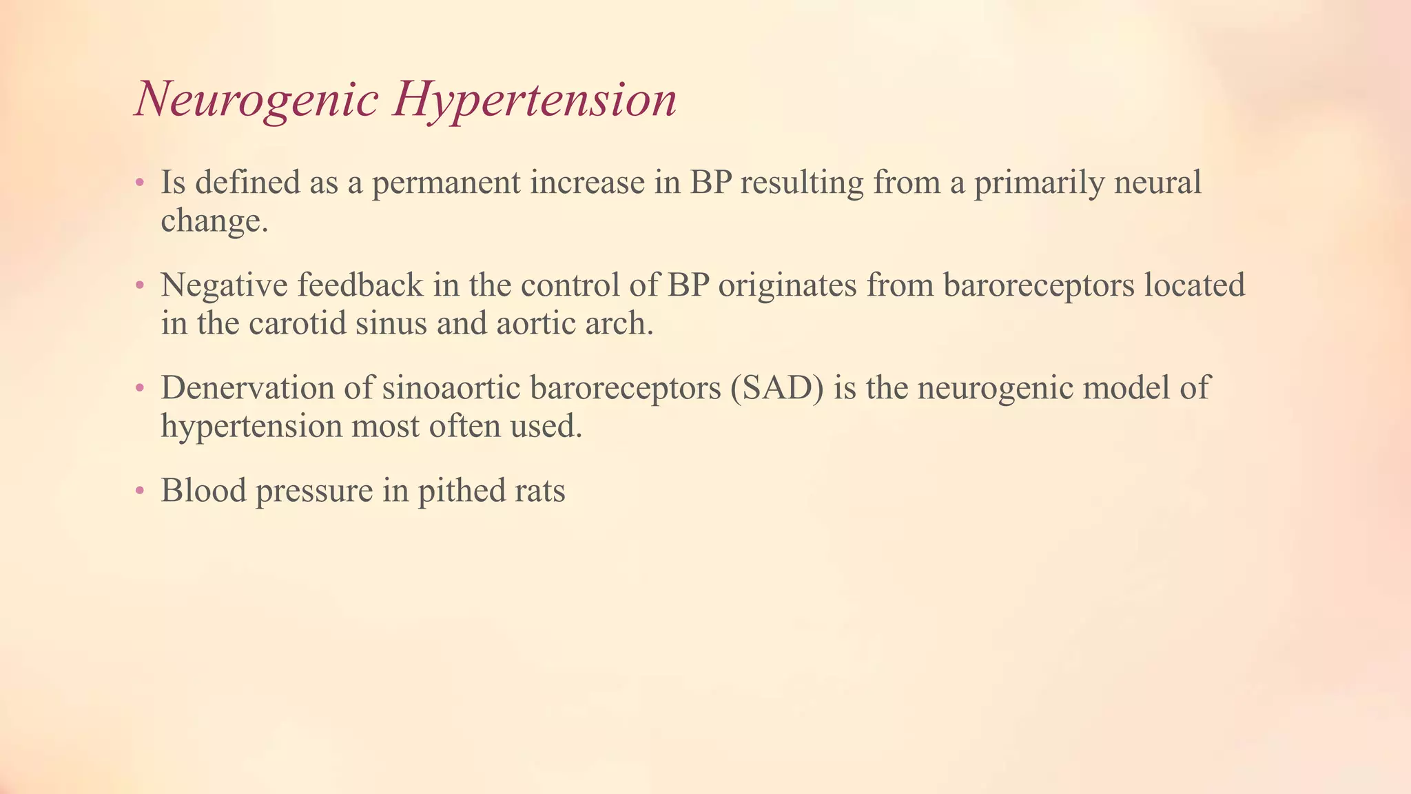 Neurogenic Hypertension
• Is defined as a permanent increase in BP resulting from a primarily neural
change.
• Negative feedback in the control of BP originates from baroreceptors located
in the carotid sinus and aortic arch.
• Denervation of sinoaortic baroreceptors (SAD) is the neurogenic model of
hypertension most often used.
• Blood pressure in pithed rats
 