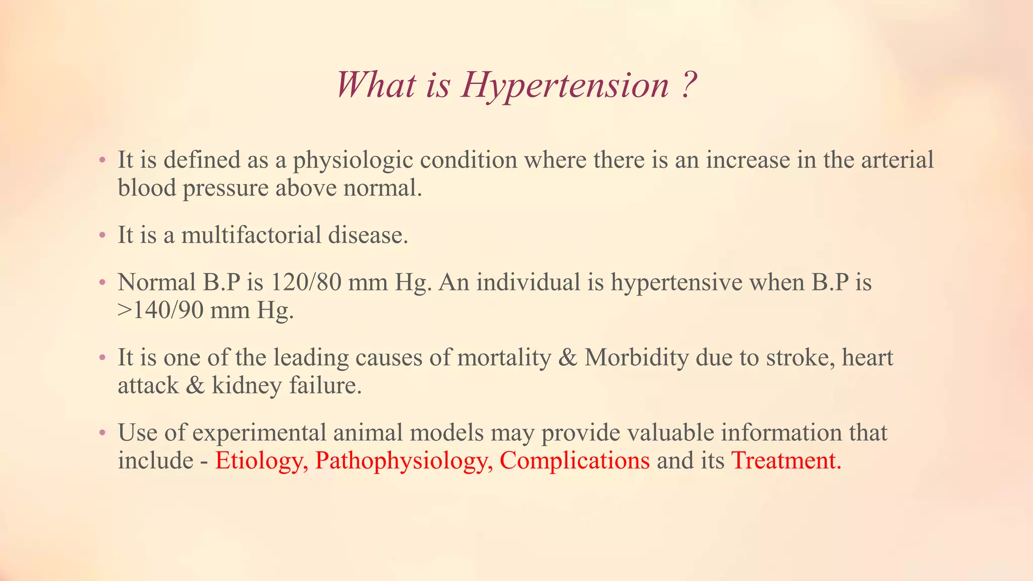 What is Hypertension ?
• It is defined as a physiologic condition where there is an increase in the arterial
blood pressure above normal.
• It is a multifactorial disease.
• Normal B.P is 120/80 mm Hg. An individual is hypertensive when B.P is
>140/90 mm Hg.
• It is one of the leading causes of mortality & Morbidity due to stroke, heart
attack & kidney failure.
• Use of experimental animal models may provide valuable information that
include - Etiology, Pathophysiology, Complications and its Treatment.
 