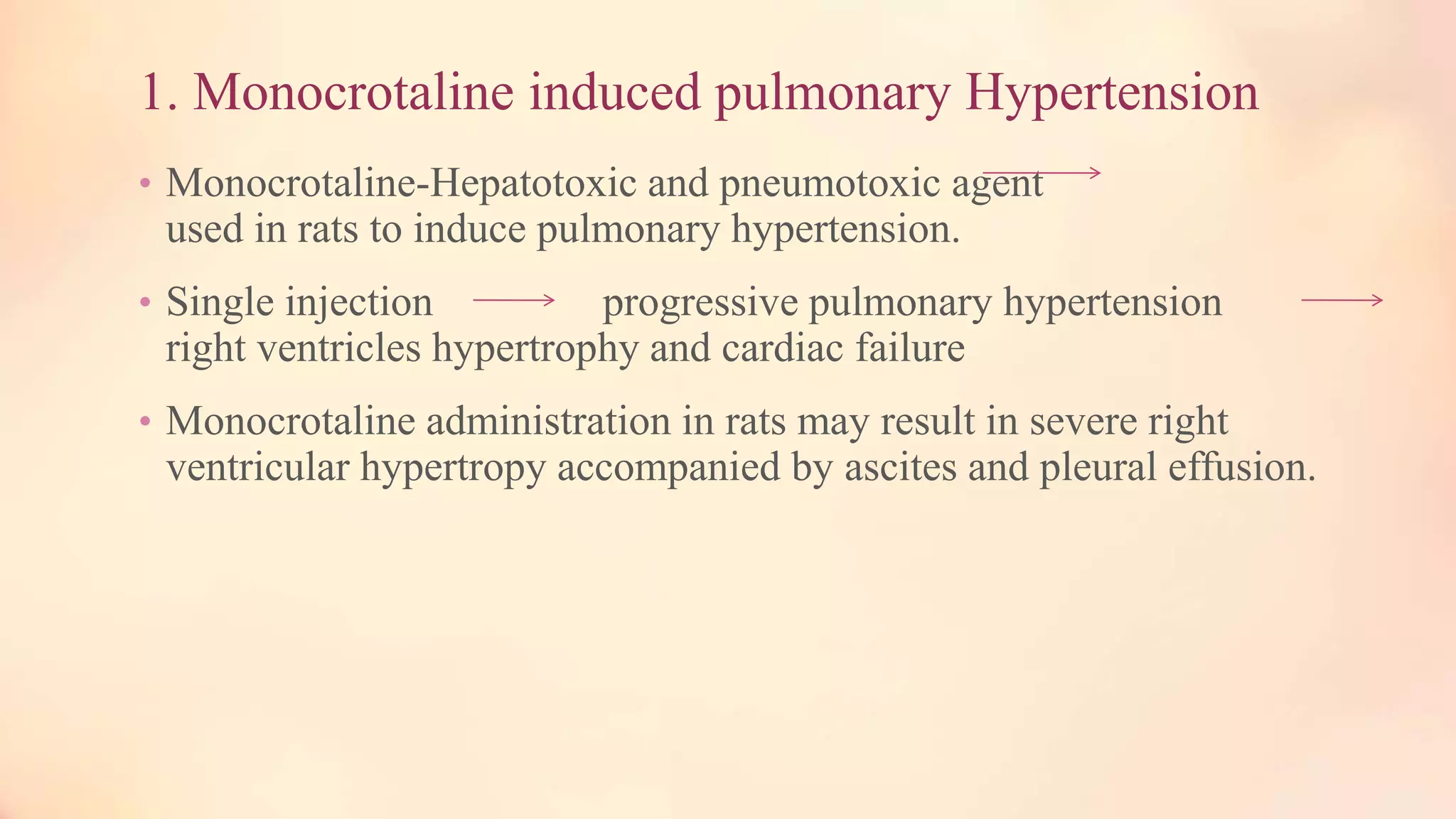 1. Monocrotaline induced pulmonary Hypertension
• Monocrotaline-Hepatotoxic and pneumotoxic agent
used in rats to induce pulmonary hypertension.
• Single injection progressive pulmonary hypertension
right ventricles hypertrophy and cardiac failure
• Monocrotaline administration in rats may result in severe right
ventricular hypertropy accompanied by ascites and pleural effusion.
 