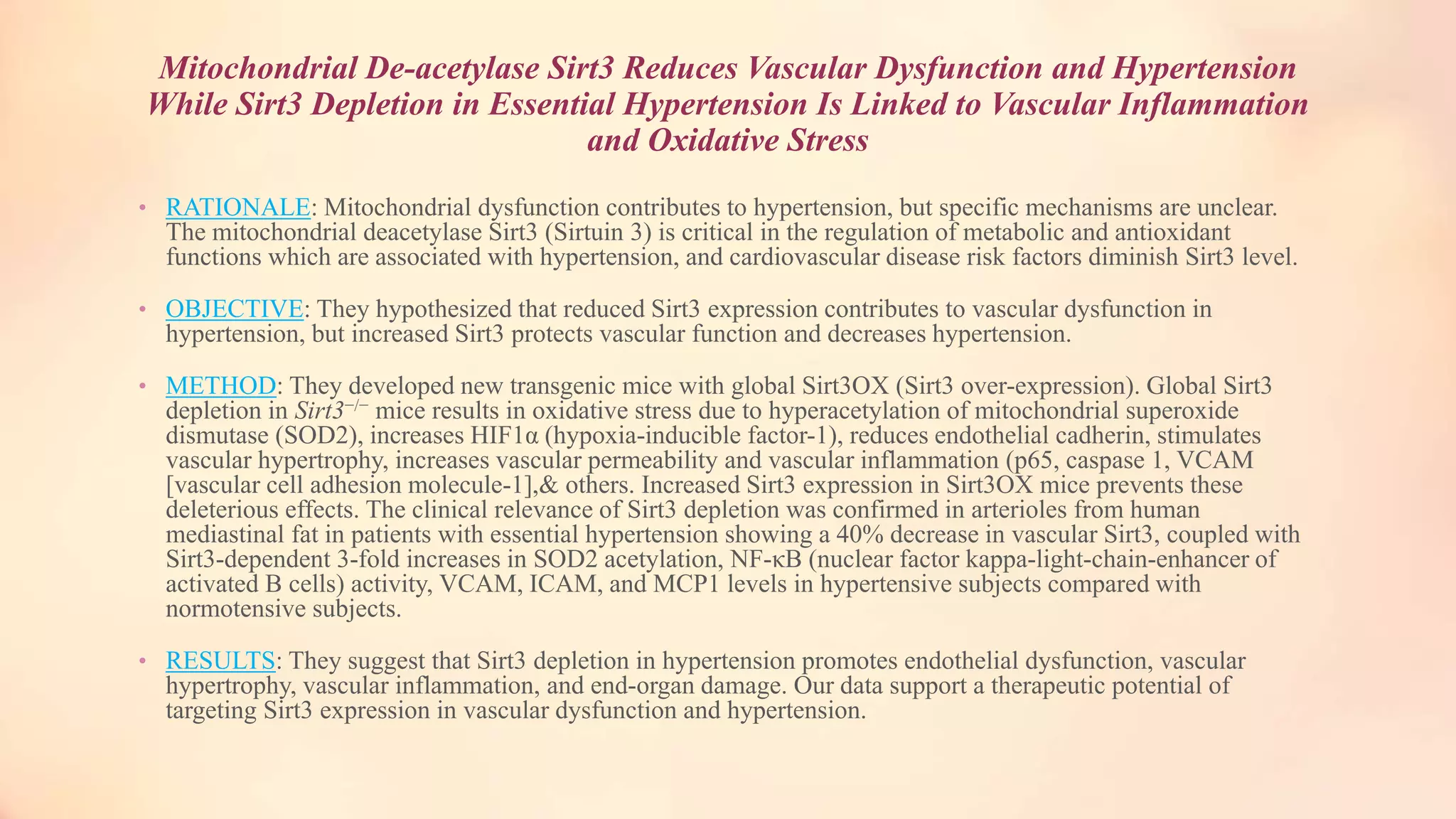 Mitochondrial De-acetylase Sirt3 Reduces Vascular Dysfunction and Hypertension
While Sirt3 Depletion in Essential Hypertension Is Linked to Vascular Inflammation
and Oxidative Stress
• RATIONALE: Mitochondrial dysfunction contributes to hypertension, but specific mechanisms are unclear.
The mitochondrial deacetylase Sirt3 (Sirtuin 3) is critical in the regulation of metabolic and antioxidant
functions which are associated with hypertension, and cardiovascular disease risk factors diminish Sirt3 level.
• OBJECTIVE: They hypothesized that reduced Sirt3 expression contributes to vascular dysfunction in
hypertension, but increased Sirt3 protects vascular function and decreases hypertension.
• METHOD: They developed new transgenic mice with global Sirt3OX (Sirt3 over-expression). Global Sirt3
depletion in Sirt3−/− mice results in oxidative stress due to hyperacetylation of mitochondrial superoxide
dismutase (SOD2), increases HIF1α (hypoxia-inducible factor-1), reduces endothelial cadherin, stimulates
vascular hypertrophy, increases vascular permeability and vascular inflammation (p65, caspase 1, VCAM
[vascular cell adhesion molecule-1],& others. Increased Sirt3 expression in Sirt3OX mice prevents these
deleterious effects. The clinical relevance of Sirt3 depletion was confirmed in arterioles from human
mediastinal fat in patients with essential hypertension showing a 40% decrease in vascular Sirt3, coupled with
Sirt3-dependent 3-fold increases in SOD2 acetylation, NF-κB (nuclear factor kappa-light-chain-enhancer of
activated B cells) activity, VCAM, ICAM, and MCP1 levels in hypertensive subjects compared with
normotensive subjects.
• RESULTS: They suggest that Sirt3 depletion in hypertension promotes endothelial dysfunction, vascular
hypertrophy, vascular inflammation, and end-organ damage. Our data support a therapeutic potential of
targeting Sirt3 expression in vascular dysfunction and hypertension.
 