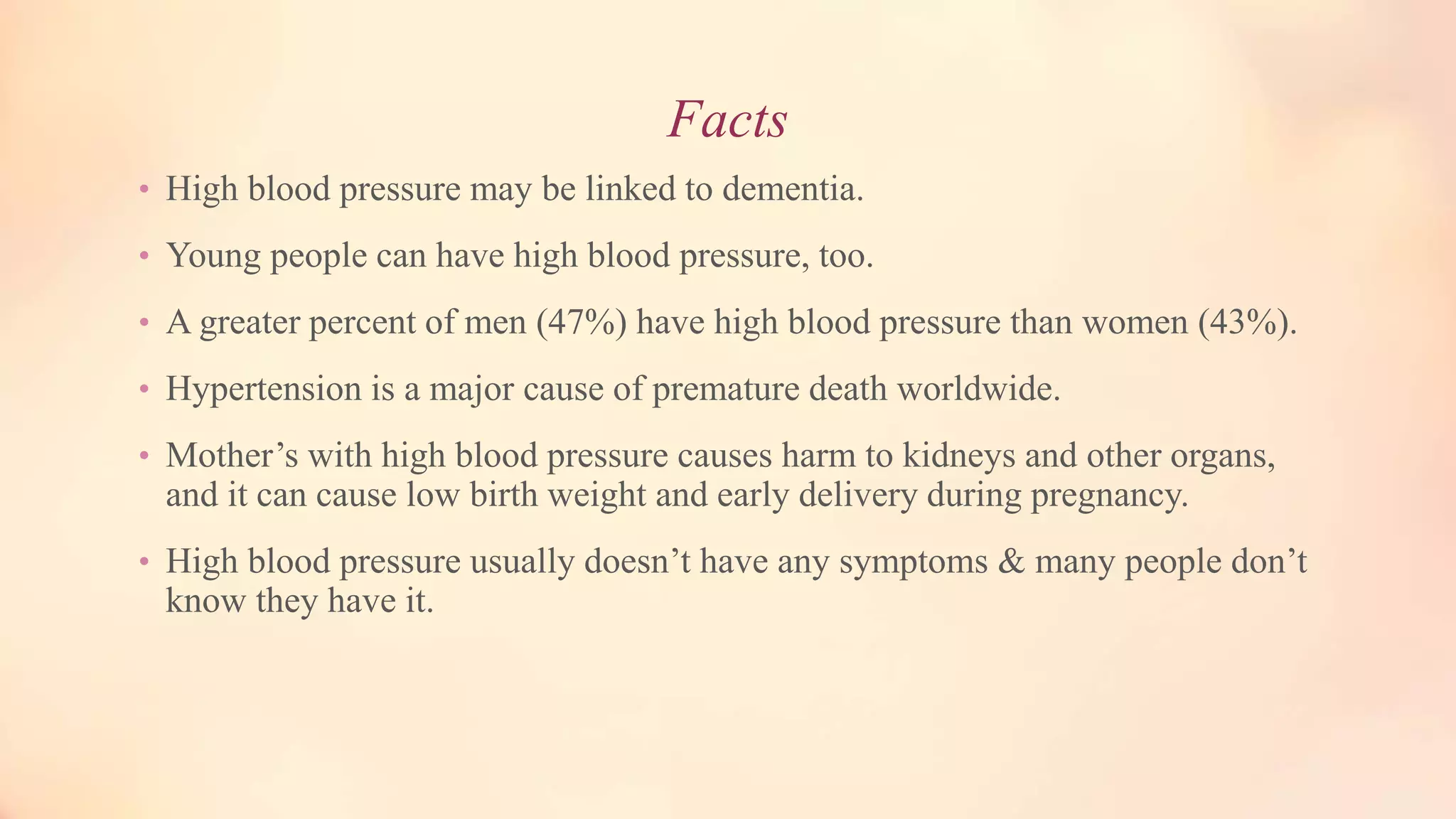 Facts
• High blood pressure may be linked to dementia.
• Young people can have high blood pressure, too.
• A greater percent of men (47%) have high blood pressure than women (43%).
• Hypertension is a major cause of premature death worldwide.
• Mother’s with high blood pressure causes harm to kidneys and other organs,
and it can cause low birth weight and early delivery during pregnancy.
• High blood pressure usually doesn’t have any symptoms & many people don’t
know they have it.
 