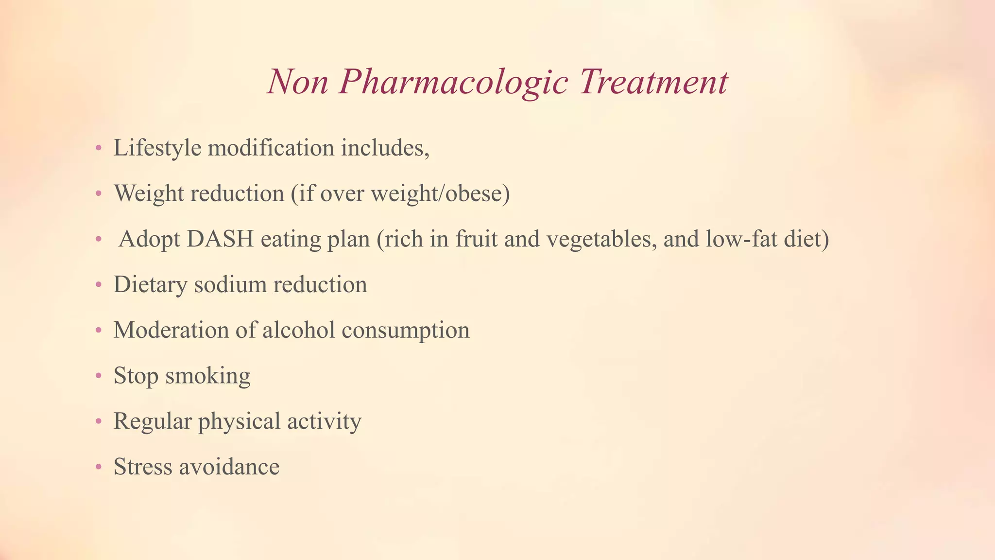 Non Pharmacologic Treatment
• Lifestyle modification includes,
• Weight reduction (if over weight/obese)
• Adopt DASH eating plan (rich in fruit and vegetables, and low-fat diet)
• Dietary sodium reduction
• Moderation of alcohol consumption
• Stop smoking
• Regular physical activity
• Stress avoidance
 