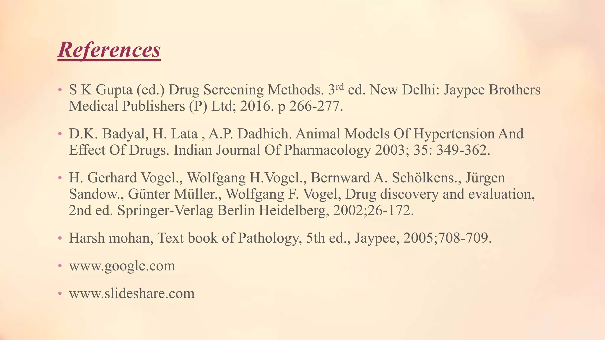 References
• S K Gupta (ed.) Drug Screening Methods. 3rd ed. New Delhi: Jaypee Brothers
Medical Publishers (P) Ltd; 2016. p 266-277.
• D.K. Badyal, H. Lata , A.P. Dadhich. Animal Models Of Hypertension And
Effect Of Drugs. Indian Journal Of Pharmacology 2003; 35: 349-362.
• H. Gerhard Vogel., Wolfgang H.Vogel., Bernward A. Schölkens., Jürgen
Sandow., Günter Müller., Wolfgang F. Vogel, Drug discovery and evaluation,
2nd ed. Springer-Verlag Berlin Heidelberg, 2002;26-172.
• Harsh mohan, Text book of Pathology, 5th ed., Jaypee, 2005;708-709.
• www.google.com
• www.slideshare.com
 