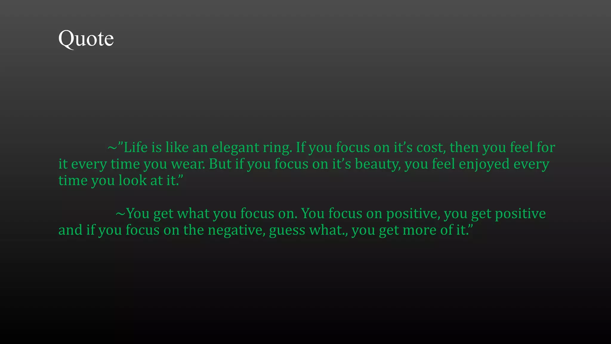 ~”Life is like an elegant ring. If you focus on it’s cost, then you feel for
it every time you wear. But if you focus on it’s beauty, you feel enjoyed every
time you look at it.”
~You get what you focus on. You focus on positive, you get positive
and if you focus on the negative, guess what., you get more of it.”
Quote
 