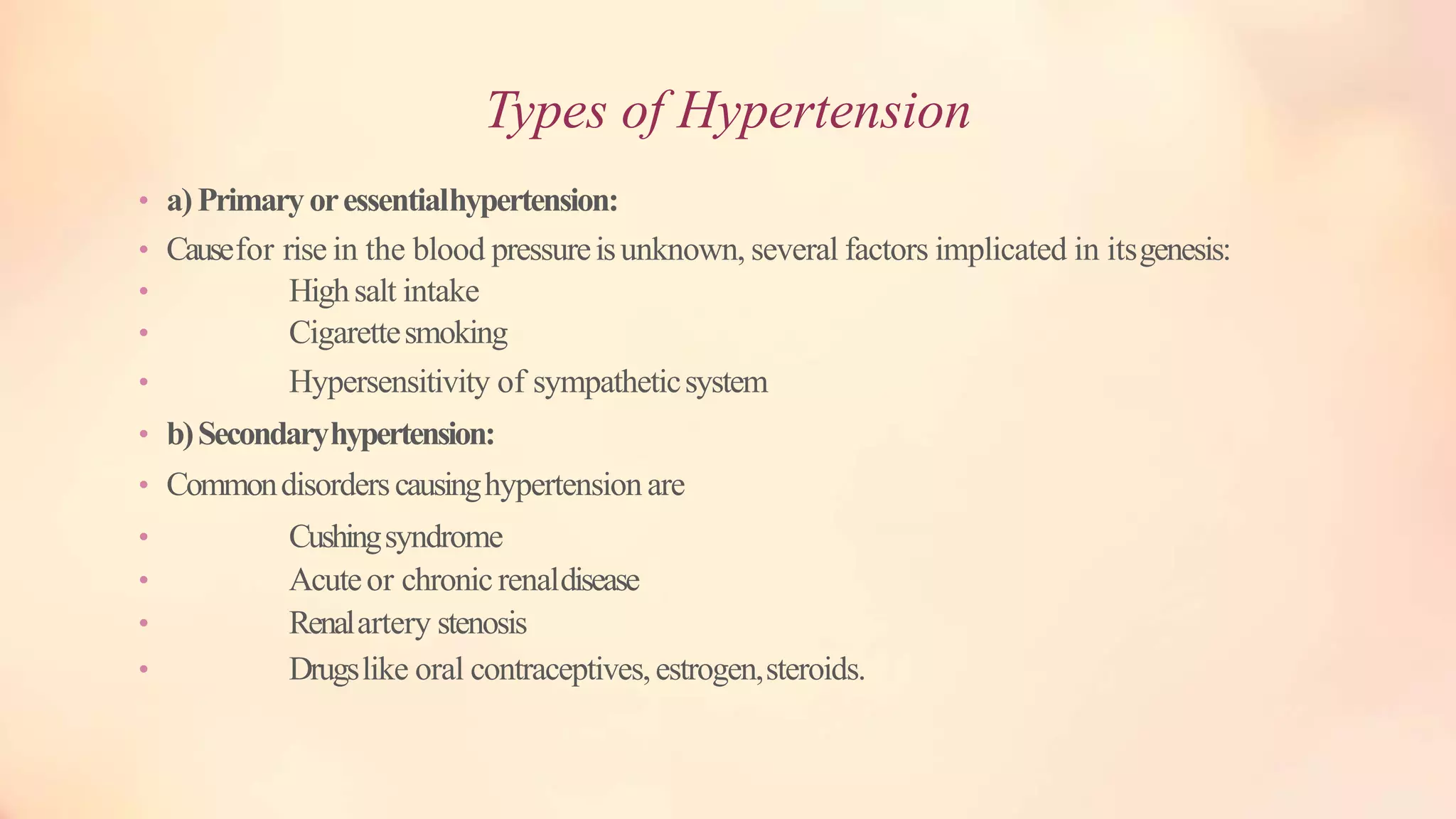 Types of Hypertension
• a)Primaryoressentialhypertension:
• Causefor rise in the blood pressureisunknown, several factors implicated in itsgenesis:
• Highsalt intake
• Cigarettesmoking
• Hypersensitivity of sympatheticsystem
• b)Secondaryhypertension:
• Commondisorderscausinghypertension are
• Cushingsyndrome
• Acuteor chronicrenaldisease
• Renalartery stenosis
• Drugslike oral contraceptives,estrogen,steroids.
 