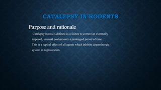 CATALEPSY IN RODENTS
Purpose and rationale
Catalepsy in rats is defined as a failure to correct an externally
imposed, unusual posture over a prolonged period of time.
This is a typical effect of all agents which inhibits dopaminergic
system in nigrostratum.
 