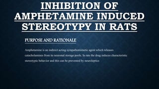 INHIBITION OF
AMPHETAMINE INDUCED
STEREOTYPY IN RATS
PURPOSE AND RATIONALE
Amphetamine is an indirect acting sympathomimetic agent which releases
catacholamines from its neuronal storage pools. In rats the drug induces characteristic
stereotypic behavior and this can be prevented by neuroleptics
 