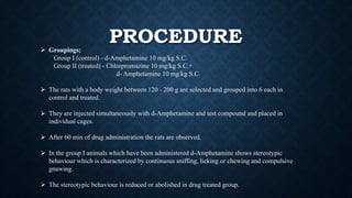 PROCEDURE Groupings;
Group I (control) - d-Amphetamine 10 mg/kg S.C.
Group II (treated) - Chlorpromazine 10 mg/kg S.C.+
d- Amphetamine 10 mg/kg S.C.
 The rats with a body weight between 120 - 200 g are selected and grouped into 6 each in
control and treated.
 They are injected simultaneously with d-Amphetamine and test compound and placed in
individual cages.
 After 60 min of drug administration the rats are observed.
 In the group I animals which have been administered d-Amphetamine shows stereotypic
behaviour which is characterized by continuous sniffing, licking or chewing and compulsive
gnawing.
 The stereotypic behaviour is reduced or abolished in drug treated group.
 